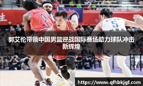 郭艾伦带领中国男篮迎战国际赛场助力球队冲击新辉煌